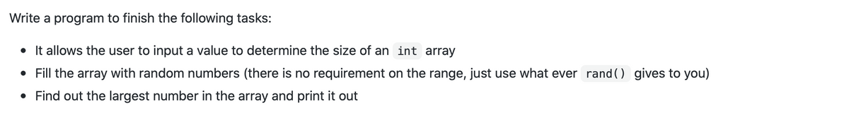 Write a program to finish the following tasks:
• It allows the user to input a value to determine the size of an int array
• Fill the array with random numbers (there is no requirement on the range, just use what ever randO gives to you)
• Find out the largest number in the array and print it out
