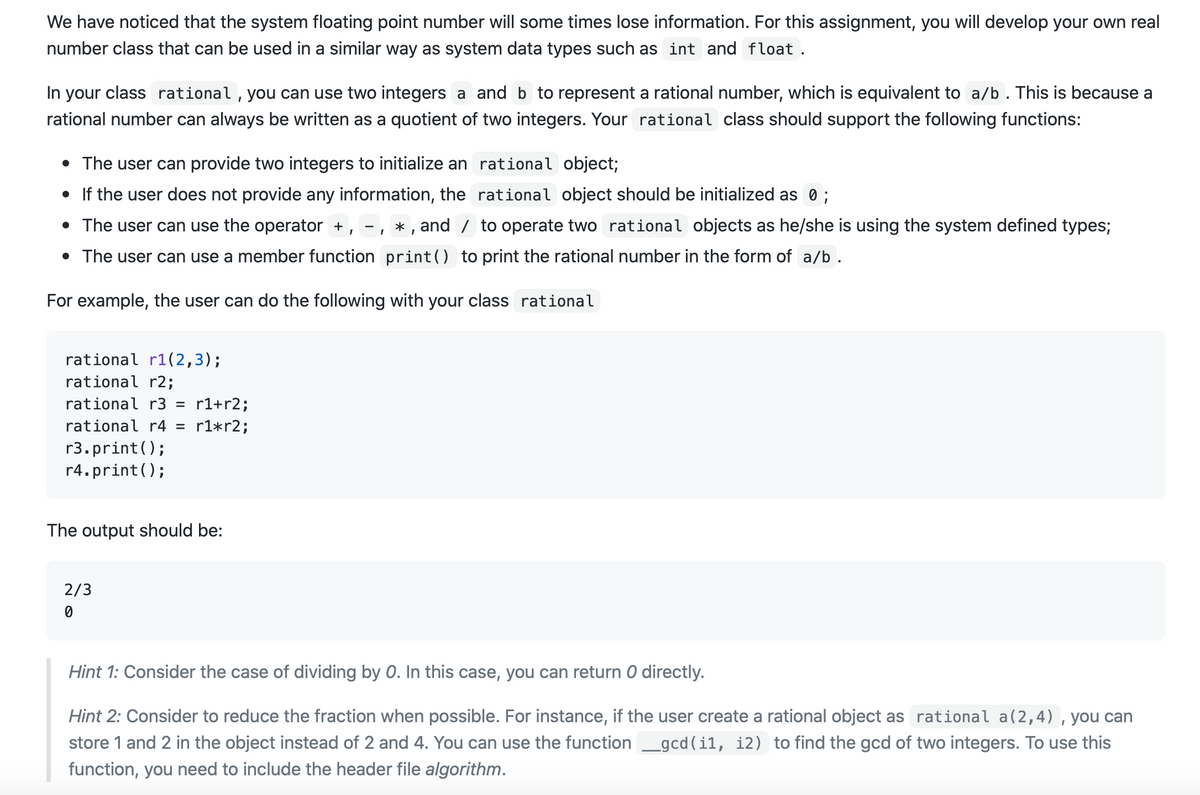 We have noticed that the system floating point number will some times lose information. For this assignment, you will develop your own real
number class that can be used in a similar way as system data types such as int and float .
In your class rational , you can use two integers a and b to represent a rational number, which is equivalent to a/b . This is because a
rational number can always be written as a quotient of two integers. Your rational class should support the following functions:
• The user can provide two integers to initialize an rational object;
• If the user does not provide any information, the rational object should be initialized as 0 ;
• The user can use the operator +, -, * , and / to operate two rational objects as he/she is using the system defined types;
• The user can use a member function print() to print the rational number in the form of a/b.
For example, the user can do the following with your class rational
rational r1(2,3);
rational r2;
rational r3
r1+r2;
rational r4 =
r1*r2;
r3.print();
r4.print();
The output should be:
2/3
Hint 1: Consider the case of dividing by 0. In this case, you can return 0 directly.
Hint 2: Consider to reduce the fraction when possible. For instance, if the user create a rational object as rational a(2,4), you can
store 1 and 2 in the object instead of 2 and 4. You can use the function _gcd (i1, i2) to find the gcd of two integers. To use this
function, you need to include the header file algorithm.
