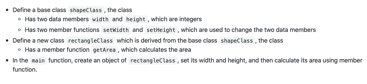 • Define a base class shapeClass , the class
o Has two data members width and height , which are integers
o Has two member functions setWidth and setHeight , which are used to change the two data members
• Define a new class rectangleClass which is derived from the base class shapeClass , the class
o Has a member function getArea , which calculates the area
• In the main function, create an object of rectangleClass , set its width and height, and then calculate its area using member
function.
