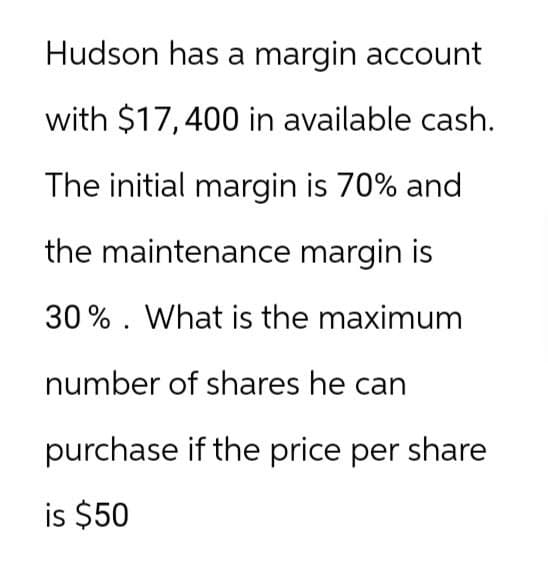 Hudson has a margin account
with $17,400 in available cash.
The initial margin is 70% and
the maintenance margin is
30% What is the maximum
number of shares he can
purchase if the price per share
is $50