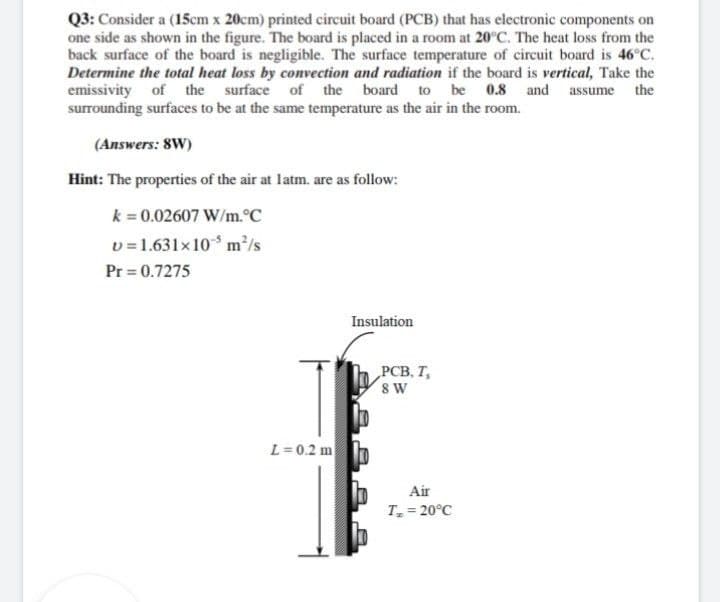 Q3: Consider a (15cm x 20cm) printed circuit board (PCB) that has electronic components on
one side as shown in the figure. The board is placed in a room at 20°C. The heat loss from the
back surface of the board is negligible. The surface temperature of circuit board is 46°C.
Determine the total heat loss by convection and radiation if the board is vertical, Take the
emissivity of the surface of the board to be 0.8 and assume the
surrounding surfaces to be at the same temperature as the air in the room.
(Answers: 8W)
Hint: The properties of the air at latm. are as follow:
k = 0.02607 W/m. C
v =1.631x10 m³/s
Pr = 0.7275
Insulation
PCB, T,
8W
L= 0.2 mh
Air
T = 20°C
