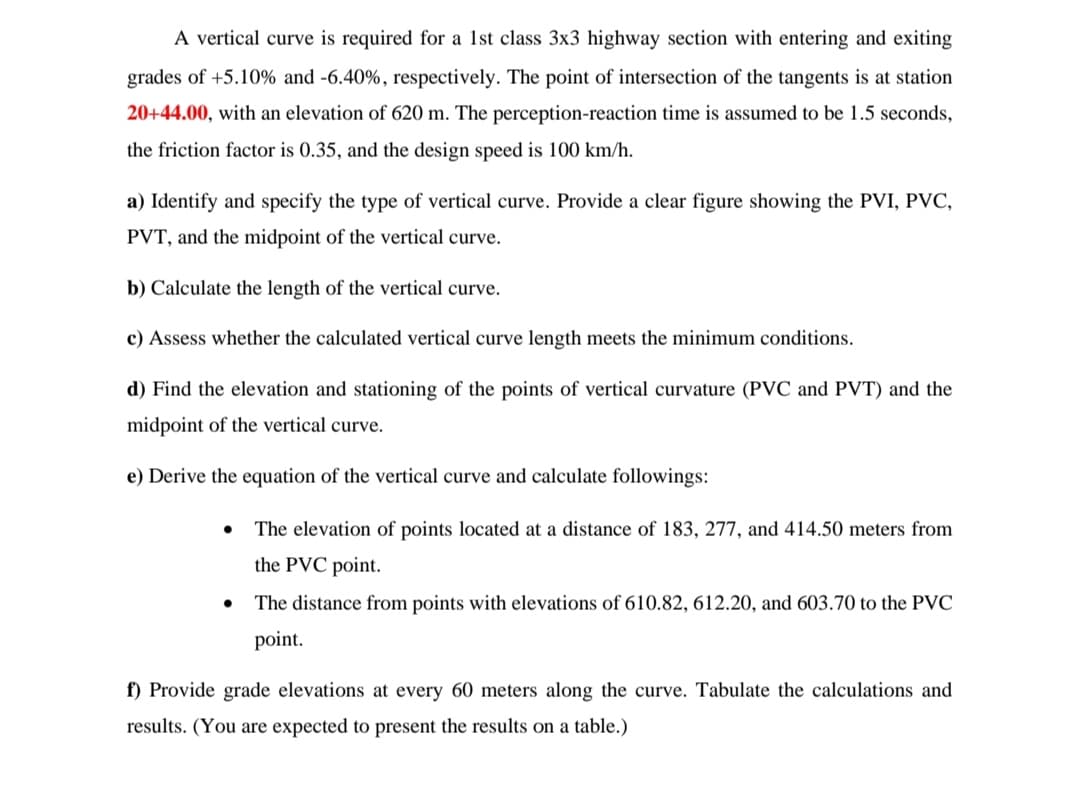 A vertical curve is required for a 1st class 3x3 highway section with entering and exiting
grades of +5.10% and -6.40%, respectively. The point of intersection of the tangents is at station
20+44.00, with an elevation of 620 m. The perception-reaction time is assumed to be 1.5 seconds,
the friction factor is 0.35, and the design speed is 100 km/h.
a) Identify and specify the type of vertical curve. Provide a clear figure showing the PVI, PVC,
PVT, and the midpoint of the vertical curve.
b) Calculate the length of the vertical curve.
c) Assess whether the calculated vertical curve length meets the minimum conditions.
d) Find the elevation and stationing of the points of vertical curvature (PVC and PVT) and the
midpoint of the vertical curve.
e) Derive the equation of the vertical curve and calculate followings:
●
The elevation of points located at a distance of 183, 277, and 414.50 meters from
the PVC point.
The distance from points with elevations of 610.82, 612.20, and 603.70 to the PVC
point.
f) Provide grade elevations at every 60 meters along the curve. Tabulate the calculations and
results. (You are expected to present the results on a table.)