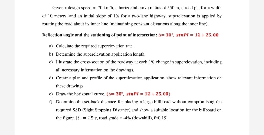 Given a design speed of 70 km/h, a horizontal curve radius of 550 m, a road platform width
of 10 meters, and an initial slope of 1% for a two-lane highway, superelevation is applied by
rotating the road about its inner line (maintaining constant elevations along the inner line).
Deflection angle and the stationing of point of intersection: A= 30°, stnPI = 12 + 25.00
a) Calculate the required superelevation rate.
b) Determine the superelevation application length.
c) Illustrate the cross-section of the roadway at each 1% change in superelevation, including
all necessary information on the drawings.
d) Create a plan and profile of the superelevation application, show relevant information on
these drawings.
e) Draw the horizontal curve. (A= 30°, stnPI = 12 + 25.00)
f) Determine the set-back distance for placing a large billboard without compromising the
required SSD (Sight Stopping Distance) and show a suitable location for the billboard on
the figure. [t, = 2.5 s, road grade = -4% (downhill), f=0.15]