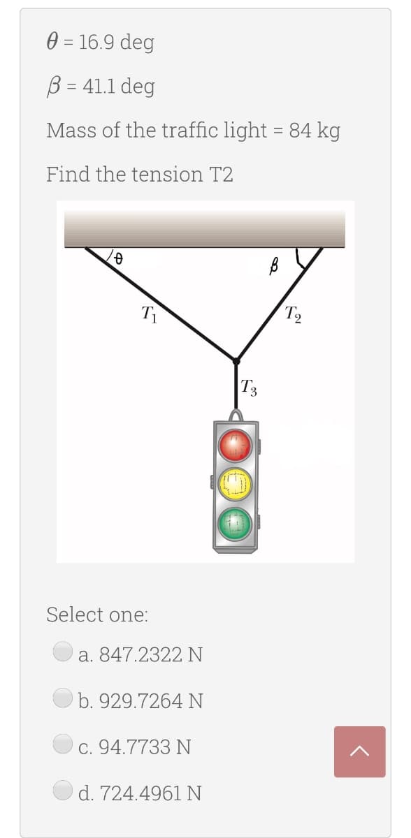 0 = 16.9 deg
B = 41.1 deg
Mass of the traffic light = 84 kg
%3D
Find the tension T2
T1
T3
Select one:
a. 847.2322 N
b. 929.7264 N
C. 94.7733 N
d. 724.4961 N
