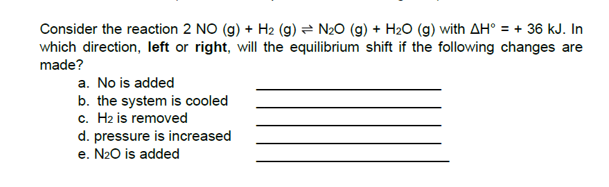 Consider the reaction 2 NO (g) + H2 (g) = N20 (g) + H2O (g) with AH° = + 36 kJ. In
which direction, left or right, will the equilibrium shift if the following changes are
made?
a. No is added
b. the system is cooled
c. H2 is removed
d. pressure is increased
e. N20 is added
