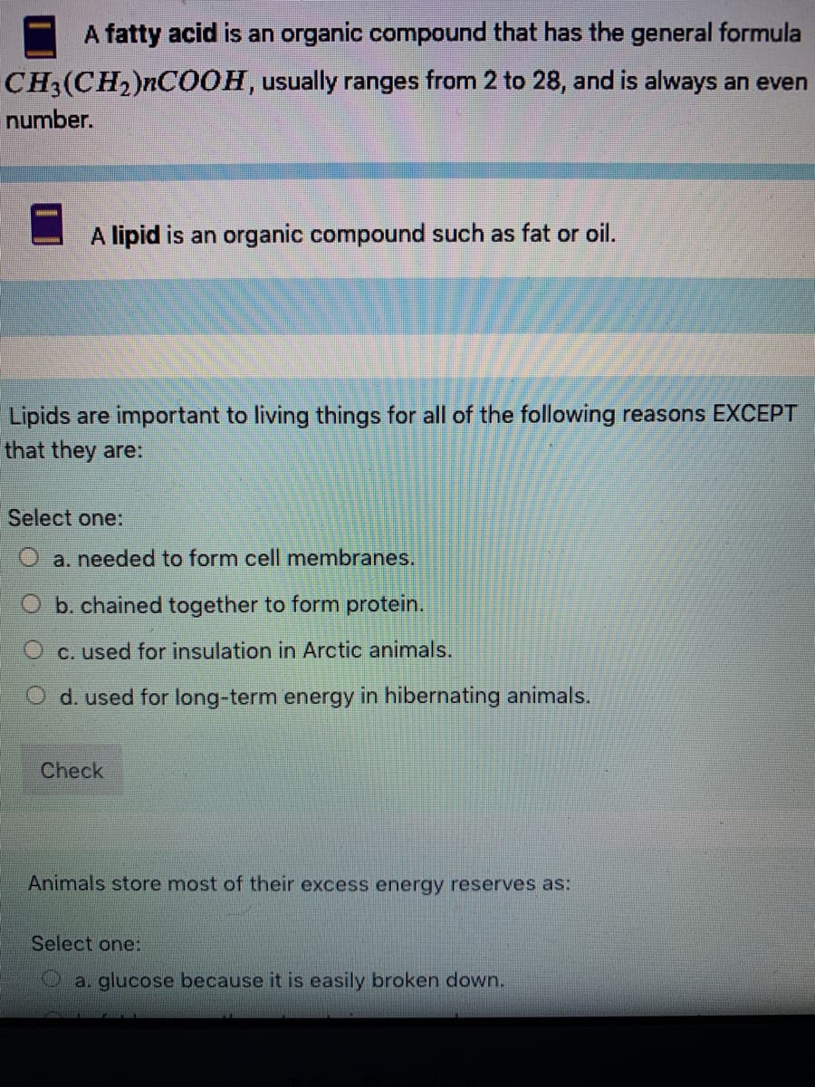 A fatty acid is an organic compound that has the general formula
CH3(CH2)NCO0H, usually ranges from 2 to 28, and is always an even
number.
A lipid is an organic compound such as fat or oil.
Lipids are important to living things for all of the following reasons EXCEPT
that they are:
Select one:
a. needed to form cell membranes.
b. chained together to form protein.
C. used for insulation in Arctic animals.
d. used for long-term energy in hibernating animals.
Check
Animals store most of their excess energy reserves as:
Select one:
a. glucose because it is easily broken down.
