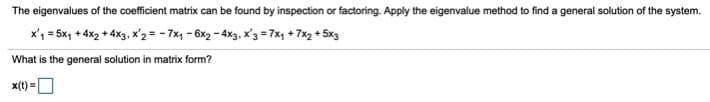 The eigenvalues of the coefficient matrix can be found by inspection or factoring. Apply the eigenvalue method to find a general solution of the system.
x'1 = 5x, + 4x2 + 4x3, x'2 = - 7x1 - 6x2 - 4x3, x'3 = 7x, + 7x2 + 5x3
What is the general solution in matrix form?
x(t) =O
