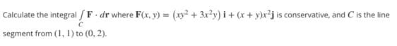 Calculate the integral / F. dr where F(x, y) = (xy? + 3x?y) i + (x + y)x²j is conservative, and C is the line
segment from (1, 1) to (0, 2).
