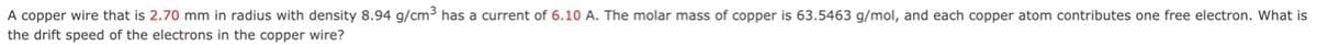 A copper wire that is 2.70 mm in radius with density 8.94 g/cm3 has a current of 6.10 A. The molar mass of copper is 63.5463 g/mol, and each copper atom contributes one free electron. What is
the drift speed of the electrons in the copper wire?
