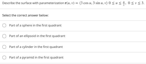 Describe the surface with parameterization r(u, v) = (3 cos u, 3 sin u, v) 0 < u < 5, 0 < v < 3.
Select the correct answer below:
Part of a sphere in the first quadrant
O Part of an ellipsoid in the first quadrant
O Part of a cylinder in the first quadrant
Part of a pyramid in the first quadrant
