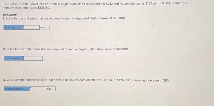 Fox Harbour Limited produces and sells a single product; its selling price is $212 and its variable cost is $159 per unit. The company's
monthly fixed expense is $221,150.
Required:
1. Solve for the unit sales that are required to earn a target profit before taxes of $20,000.
Unit sales
2. Solve for the dollar sales that are required to earn a target profit before taxes of $60,000.
Dollor sales
units
3. Calculate the number of units that need to be sold to earn an after-tax income of $126,300, assuming a tax rate of 25%.
Number of units
units