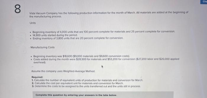 8
Vista Vacuum Company has the following production information for the month of March. All materials are added at the beginning of
the manufacturing process.
Units
.Beginning inventory of 4,000 units that are 100 percent complete for materials and 25 percent complete for conversion.
14,900 units started during the period.
Ending inventory of 3,800 units that are 20 percent complete for conversion.
Manufacturing Costs
• Beginning inventory was $18,600 ($9,000 materials and $9,600 conversion costs).
. Costs added during the month were $28,500 for materials and $53,200 for conversion ($27,200 labor and $26,000 applied
overhead).
Assume the company uses Weighted-Average Method.
Required:
1. Calculate the number of equivalent units of production for materials and conversion for March
2. Calculate the cost per equivalent unit for materials and conversion for March.
3. Determine the costs to be assigned to the units transferred out and the units still in process.
Complete this question by entering your answers in the tabs below.
Cher