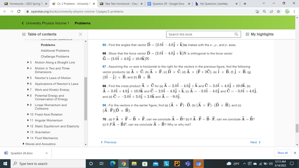 E Homeworks – 2022 Spring Te x = Ch. 2 Problems - University P x
Bb Take Test: Homework - Chapt x
E Question 29 - Google Docs
b My Questions | bartleby
x +
A openstax.org/books/university-physics-volume-1/pages/2-problems
< University Physics Volume 1 Problems
E Table of contents
Search this book
E My highlights
Problems
65. Find the angles that vector D = (2.0i – 4.0j +k)m makes with the x-, y-, and z- axes.
Additional Problems
66. Show that the force vector D = (2.0i – 4.0j +k)N is orthogonal to the force vector
Ğ = (3.0î + 4.03 + 10.0k)N.
Challenge Problems
Motion Along a Straight Line
67. Assuming the +x-axis is horizontal to the right for the vectors in the previous figure, find the following
•4 Motion in Two and Three
vector products: (а) А х С, (b) Аx F. (с) D x С, (d) А х (F+ 2C), (e) і х В, (0 јx В. (9)
(31 – j) × B, and (h) B x B.
Dimensions
•5 Newton's Laws of Motion
•6 Applications of Newton's Laws
68. Find the cross product Ã x Č for (a) Ã = 2.0î – 4.03 +k and Č = 3.0î + 4.0ĵ + 10.0k, (b)
A = 3.0î + 4.0j + 10.0k and Č = 2.0î – 4.0ĝ + k, (c) Ả = -3.0î – 4.03 and Č = -3.0î + 4.0j.
and (d) Č = -2.0î + 3.0} + 2.0k and Å = -9.03.
•7 Work and Kinetic Energy
•8 Potential Energy and
Conservation of Energy
69. For the vectors in the earlier figure, find (a) (A x F) · D, (b) (Ã × F) · (Ď × B), and (c)
(Ā . F)(Ď × B).
•9 Linear Momentum and
Collisions
• 10 Fixed-Axis Rotation
70. (a) If A x F = B x F, can we conclude A = B? (b) If A · F = B - F, can we conclude A = B?
(c) If FA = BF, can we conclude Á = B? Why or why not?
• 11 Angular Momentum
%3D
• 12 Static Equilibrium and Elasticity
• 13 Gravitation
>14 Fluid Mechanics
< Previous
Next >
• Waves and Acoustics
WE Question 29.docx
Show all
12:13 AM
P Type here to search
L
29°F
后
3/14/2022
近
