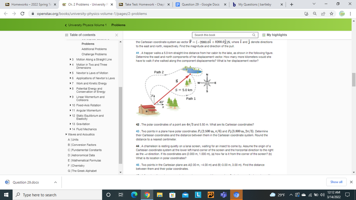 BB Homeworks - 2022 Spring Te x = Ch. 2 Problems - University P x
Bb Take Test: Homework - Chapt x
E Question 29 - Google Docs
b My Questions | bartleby
x +
A openstax.org/books/university-physics-volume-1/pages/2-problems
< University Physics Volume 1 Problems
E Table of contents
E My highlights
Search this book
the Cartesian coordinate system as vector F = (-2980.0i + 8200.0j)N, where i and j denote directions
to the east and north, respectively. Find the magnitude and direction of the pull.
Problems
Additional Problems
41. A trapper walks a 5.0-km straight-line distance from her cabin to the lake, as shown in the following figure.
Determine the east and north components of her displacement vector. How many more kilometers would she
have to walk if she walked along the component displacements? What is her displacement vector?
Challenge Problems
3 Motion Along a Straight Line
>4 Motion in Two and Three
Dimensions
•5 Newton's Laws of Motion
Path 2
6 Applications of Newton's Laws
>7 Work and Kinetic Energy
>8 Potential Energy and
Conservation of Energy
S= 5.0 km
•9 Linear Momentum and
Collisions
Path 1
40
> 10 Fixed-Axis Rotation
11 Angular Momentum
> 12 Static Equilibrium and
Elasticity
• 13 Gravitation
> 14 Fluid Mechanics
• Waves and Acoustics
42. The polar coordinates of a point are 4n/3 and 5.50 m. What are its Cartesian coordinates?
43. Two points in a plane have polar coordinates P (2.500 m, 7/6) and P2 (3.800 m, 2n/3). Determine
their Cartesian coordinates and the distance between them in the Cartesian coordinate system. Round the
A JUnits
distance to a nearest centimeter.
B|Conversion Factors
44. A chameleon is resting quietly on a lanai screen, waiting for an insect to come by. Assume the origin of a
Cartesian coordinate system at the lower left-hand corner of the screen and the horizontal direction to the right
as the +x-direction. If its coordinates are (2.000 m, 1.000 m), (a) how far is it from the corner of the screen? (b)
C |Fundamental Constants
D|Astronomical Data
What is its location in polar coordinates?
E |Mathematical Formulas
F (Chemistry
45. Two points in the Cartesian plane are A(2.00 m, -4.00 m) and B(-3.00 m, 3.00 m). Find the distance
between them and their polar coordinates.
G|The Greek Alphabet
W Question 29.docx
Show all
12:12 AM
P Type here to search
L
29°F
3/14/2022
近
