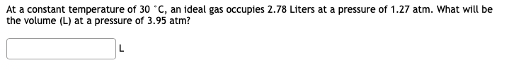 At a constant temperature of 30 °C, an ideal gas occupies 2.78 Liters at a pressure of 1.27 atm. What will be
the volume (L) at a pressure of 3.95 atm?
