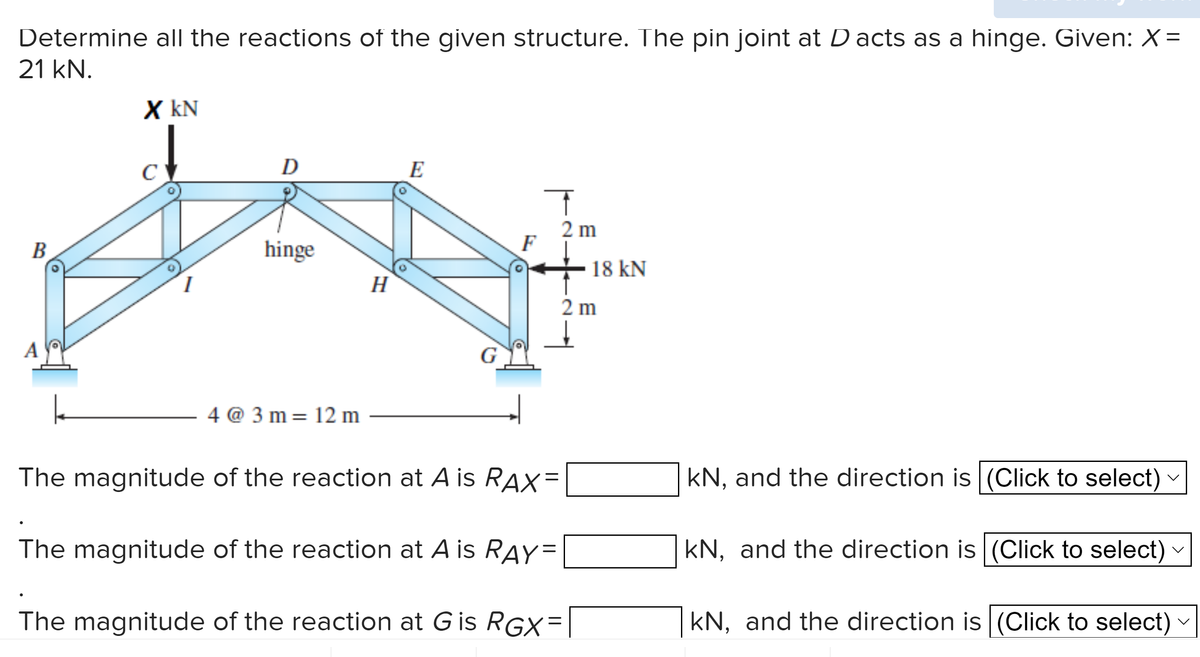 Determine all the reactions of the given structure. The pin joint at D acts as a hinge. Given: X=
21 kN.
B
A
X KN
I
D
hinge
4@3m 12 m
=
H
E
F
T
2 m
=
The magnitude of the reaction at A is RAX
The magnitude of the reaction at A is RAY=
The magnitude of the reaction at G is RGX=
18 KN
2 m
kN, and the direction is (Click to select)
kN, and the direction is (Click to select)
kN, and the direction is (Click to select)