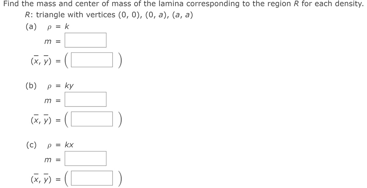 Find the mass and center of mass of the lamina corresponding to the region R for each density.
R: triangle with vertices (0, 0), (0, a), (a, a)
(a) ρ= k
p =
||
m =
(х, у)
(b) p = ky
m =
(х, У) 3 (
1)
(c) p
= kx
||
m =
(X, ỹ) =
||
||
