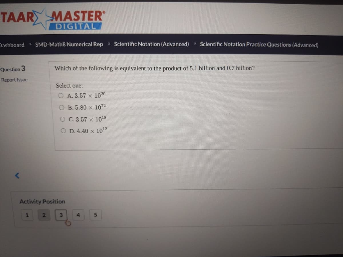 TAARY MASTER
DIGITAL
Dashboard SMD-Math8 Numerical Rep » Scientific Notation (Advanced) » Scientific Notation Practice Questions (Advanced)
Question 3
Which of the following is equivalent to the product of 5.1 billion and 0.7 billion?
Report Issue
Select one:
O A. 3.57 x 1020
B. 5.80 × 1022
O C. 3.57 x 1018
O D. 4.40 x 1012
Activity Position
1
3\
4.
5.
