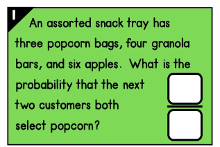 An assorted snack tray has
three popcorn bags, four granola
bars, and six apples. What is the
probability that the next
two customers both
select popcorn?
00