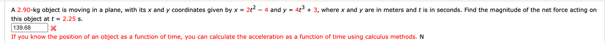 2t?
4 and y = 4t + 3, where x and y are in meters and t is in seconds. Find the magnitude of the net force acting on
A 2.90-kg object is moving in a plane, with its x and y coordinates given by x =
this object att = 2.25 s.
-
139.68
If you know the position of an object as a function of time, you can calculate the acceleration as a function of time using calculus methods. N
