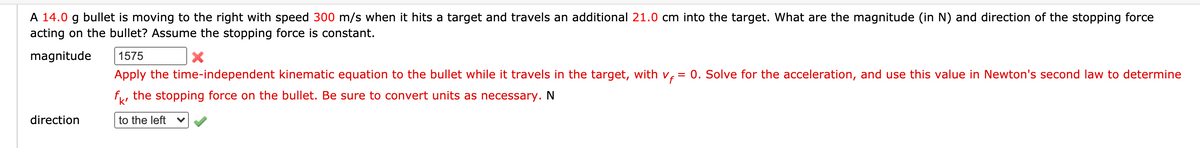 A 14.0 g bullet is moving to the right with speed 300 m/s when it hits a target and travels an additional 21.0 cm into the target. What are the magnitude (in N) and direction of the stopping force
acting on the bullet? Assume the stopping force is constant.
magnitude
1575
Apply the time-independent kinematic equation to the bullet while it travels in the target, with v, = 0. Solve for the acceleration, and use this value in Newton's second law to determine
f, the stopping force on the bullet. Be sure to convert units as necessary. N
direction
to the left
