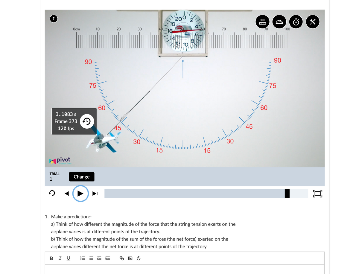 ?
200
Ocm
10
20
40
4
30
16
70
80
100
TE14
12 10
90
90
75
75
60
3.1083 s
60
Frame 373 f)
120 fps
45
30
15
15
pivot
interactives
TRIAL
1
Change
1. Make a prediction:-
a) Think of how different the magnitude of the force that the string tension exerts on the
airplane varies is at different points of the trajectory.
b) Think of how the magnitude of the sum of the forces (the net force) exerted on the
airplane varies different the net force is at different points of the trajectory.
в I U
A fx

