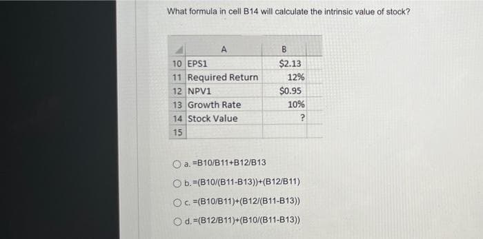 What formula in cell B14 will calculate the intrinsic value of stock?
A
10 EPS1
11 Required Return
12 NPV1
13 Growth Rate
14 Stock Value
15
B
$2.13
12%
$0.95
10%
O a. -B10/B11+B12/B13
O b. (B10/(B11-B13))+(B12/B11)
Oc. (B10/B11)+(B12/(B11-B13))
O d. =(B12/B11)+(B10/(B11-B13))
?