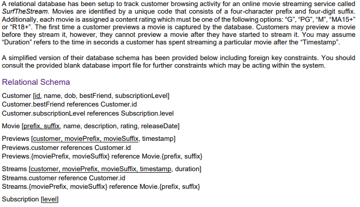 A relational database has been setup to track customer browsing activity for an online movie streaming service called
SurfTheStream. Movies are identified by a unique code that consists of a four-character prefix and four-digit suffix.
Additionally, each movie is assigned a content rating which must be one of the following options: "G", "PG", "M", "MA15+"
or "R18+". The first time a customer previews a movie is captured by the database. Customers may preview a movie
before they stream it, however, they cannot preview a movie after they have started to stream it. You may assume
"Duration" refers to the time in seconds a customer has spent streaming a particular movie after the "Timestamp".
A simplified version of their database schema has been provided below including foreign key constraints. You should
consult the provided blank database import file for further constraints which may be acting within the system.
Relational Schema
Customer (id, name, dob, bestFriend, subscriptionLevel]
Customer.bestFriend references Customer.id
Customer.subscriptionLevel references Subscription.level
Movie (prefix, suffix, name, description, rating, releaseDate]
Previews (customer, moviePrefix, movieSuffix, timestamp]
Previews.customer references Customer.id
Previews.(moviePrefix, movieSuffix} reference Movie.(prefix, suffix}
Streams (customer, moviePrefix, movieSuffix, timestamp, duration]
Streams.customer reference Customer.id
Streams.{moviePrefix, movieSuffix} reference Movie.{prefix, suffix}
Subscription [level]
