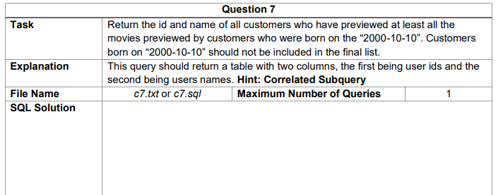 Question 7
Task
Return the id and name of all customers who have previewed at least all the
movies previewed by customers who were born on the "“2000-10-10". Customers
born on "2000-10-10" should not be included in the final list.
Explanation
This query should return a table with two columns, the first being user ids and the
second being users names. Hint: Correlated Subquery
c7.txt or c7.sql
File Name
SQL Solution
Maximum Number of Queries
1
