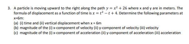 A particle is moving upward to the right along the path y = x² + 26 where x and y are in meters. The
formula of displacement as a function of time is x = t? -t+ 4. Determine the following parameters at
x=6m:
(a) (i) time and (ii) vertical displacement when x = 6m
(b) magnitude of the (i) x-component of velocity (ii) y-component of velocity (i) velocity
(c) magnitude of the (i) x-component of acceleration (ii) y-component of acceleration (i) acceleration
