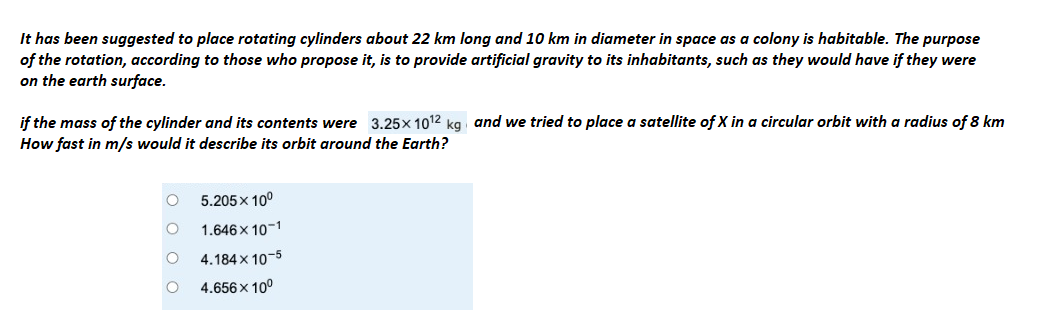 It has been suggested to place rotating cylinders about 22 km long and 10 km in diameter in space as a colony is habitable. The purpose
of the rotation, according to those who propose it, is to provide artificial gravity to its inhabitants, such as they would have if they were
on the earth surface.
if the mass of the cylinder and its contents were 3.25× 10¹2 kg and we tried to place a satellite of X in a circular orbit with a radius of 8 km
How fast in m/s would it describe its orbit around the Earth?
OOOO
5.205 x 10⁰
1.646x10-1
4.184 x 10-5
4.656 x 10⁰