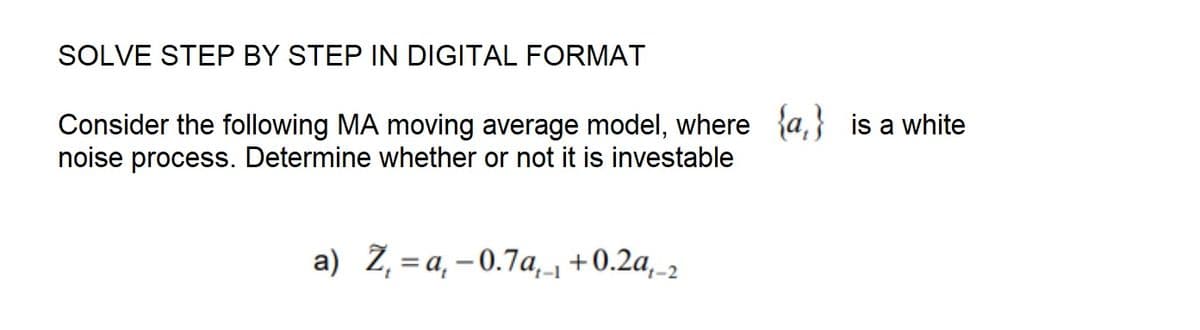 SOLVE STEP BY STEP IN DIGITAL FORMAT
Consider the following MA moving average model, where {a} is a white
noise process. Determine whether or not it is investable
a) Z₁ = a₁ -0.7a₁₁ +0.2a,-2