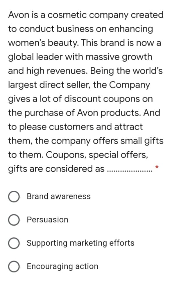 Avon is a cosmetic company created
to conduct business on enhancing
women's beauty. This brand is now a
global leader with massive growth
and high revenues. Being the world's
largest direct seller, the Company
gives a lot of discount coupons on
the purchase of Avon products. And
to please customers and attract
them, the company offers small gifts
to them. Coupons, special offers,
gifts are considered as
Brand awareness
Persuasion
Supporting marketing efforts
O Encouraging action
