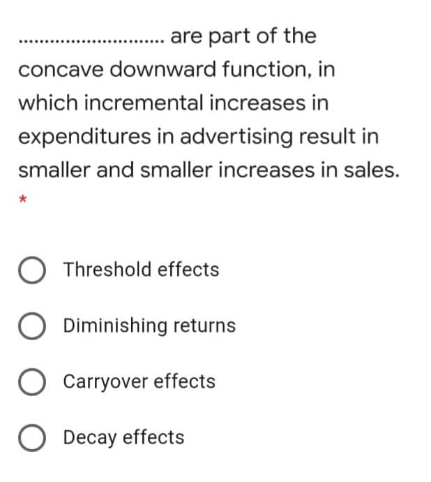 are part of the
concave downward function, in
which incremental increases in
expenditures in advertising result in
smaller and smaller increases in sales.
Threshold effects
Diminishing returns
O Carryover effects
O Decay effects
