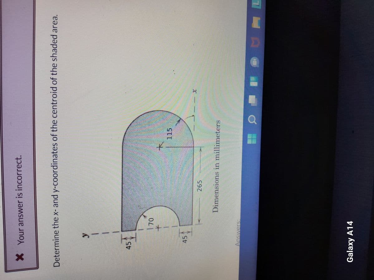 X Your answer is incorrect.
Determine the x- and y-coordinates of the centroid of the shaded area.
45
y
1
45
70
Answers:
Galaxy A14
265
115
Dimensions in millimeters
HOME
100
MF