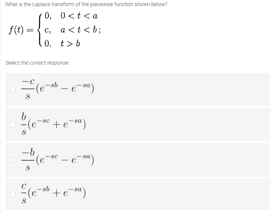 What is the Laplace transform of the piecewise function shown below?
0, 0<t< a
f(t) :
c, a <t < b;
0. t> b
Select the correct response:
– e-sa)
-sb
(e¯
-
-(e
-sc
+e¯sª)
ーb
-sc
sa
sa
S|の
