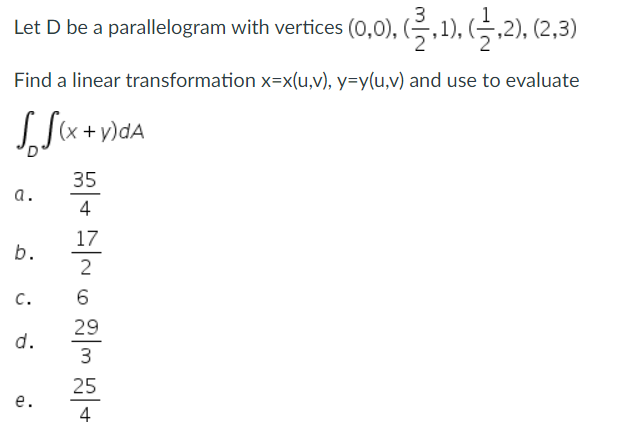 Let D be a parallelogram with vertices (0,0), (2,1), (1,2), (2,3)
Find a linear transformation x=x(u,v), y=y(u,v) and use to evaluate
(x + y)dA
35
4
17
2
a.
b.
C.
d.
e.
6
29
3
25
4