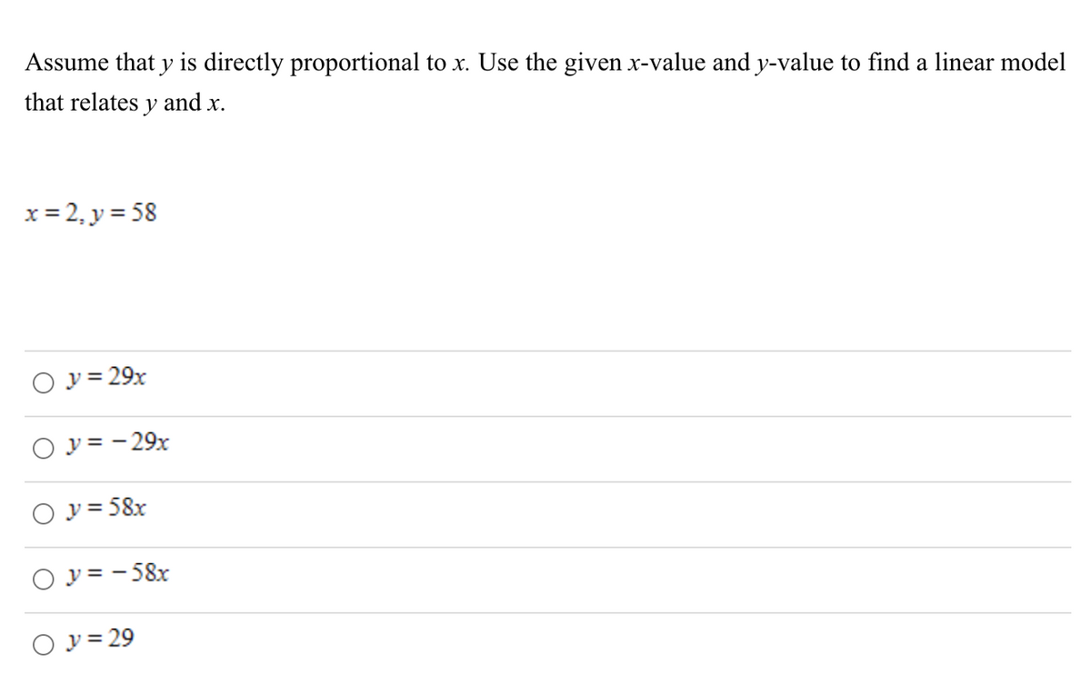 Assume that y is directly proportional to x. Use the given x-value and y-value to find a linear model
that relates y and x.
x = 2₁ y = 58
○ y = 29x
○ y = -29x
○ y = 58x
○ y=-58x
○ y = 29