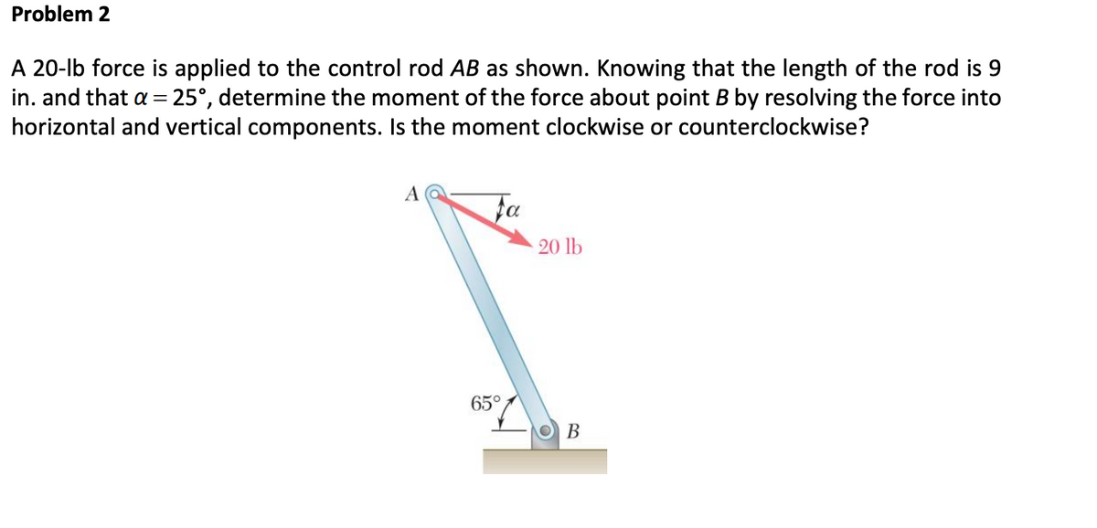 Problem 2
A 20-lb force is applied to the control rod AB as shown. Knowing that the length of the rod is 9
in. and that a = 25°, determine the moment of the force about point B by resolving the force into
horizontal and vertical components. Is the moment clockwise or counterclockwise?
A
Fa
65°
20 lb
B