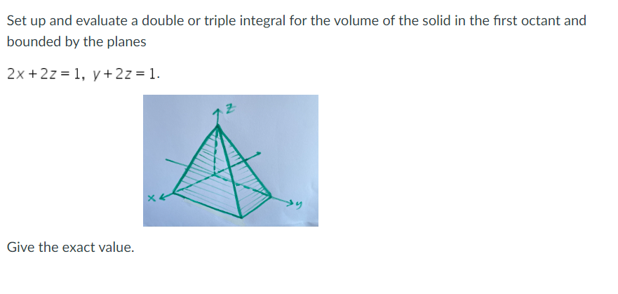 Set up and evaluate a double or triple integral for the volume of the solid in the first octant and
bounded by the planes
2x + 2z = 1, y + 2z = 1.
Give the exact value.
→y