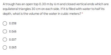 A trough has an open top 0.30 m by 6 mand closed vertical ends which are
equilateral triangles 30 cm on each side. If it is filled with water to half its
depth, what is the volume of the water in cubic meters?"
0.058
0.046
0.037
O 0.065
