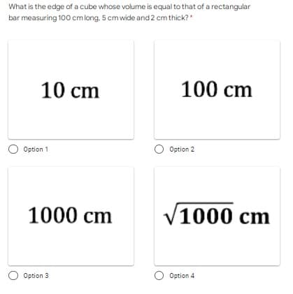 What is the edge of a cube whose volume is equal to that of a rectangular
bar measuring 100 cmlong, 5 cmwide and 2 cm thick?*
10 cm
100 cm
O Option 1
O Option 2
1000 cm
V1000 cm
Option 3
O Option 4
