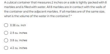 A cubical container that measures 2 inches on a side is tightly packed with 8
marbles and is filled with water. All 8 marbles are in contact with the walls of
the container and the adjacent marbles. If all marbles are of the same size,
what is the volume of the water in the container? *
0.38 cu. inch
O 2.5 cu. inches
3.8 cu. inches
4.2 cu. inches
