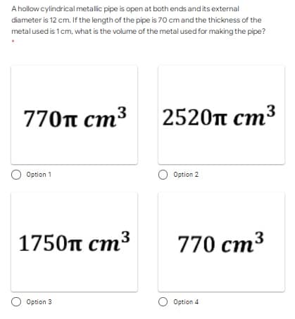 A hollow cylindrical metallic pipe is open at both ends and its external
diameter is 12 cm. If the length of the pipe is 70 cm and the thickness of the
metal used is 1cm, what is the volume of the metal used for making the pipe?
3
770п ст3
2520п ст
Option 1
O Option 2
1750п ст3
770 cm3
Option 3
O Option 4
