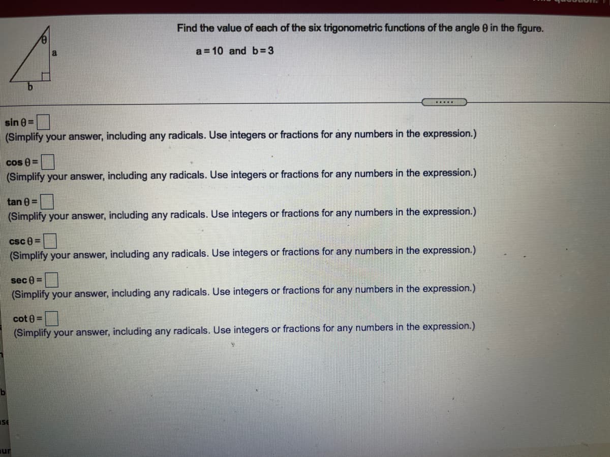 Find the value of each of the six trigonometric functions of the angle 0 in the figure.
a
a = 10 and b 3
b.
sin 0 =
(Simplify your answer, including any radicals. Use integers or fractions for any numbers in the expression.)
cos 8 =
(Simplify your answer, including any radicals. Use integers or fractions for any numbers in the expression.)
tan 0 =
(Simplify your answer, including any radicals. Use integers or fractions for any numbers in the expression.)
csc 0 =
(Simplify your answer, including any radicals. Use integers or fractions for any numbers in the expression.)
sec 0 =
(Simplify your answer, including any radicals. Use integers or fractions for any numbers in the expression.)
cot 0 =
(Simplify your answer, including any radicals. Use integers or fractions for any numbers in the expression.)
iSE
ur
