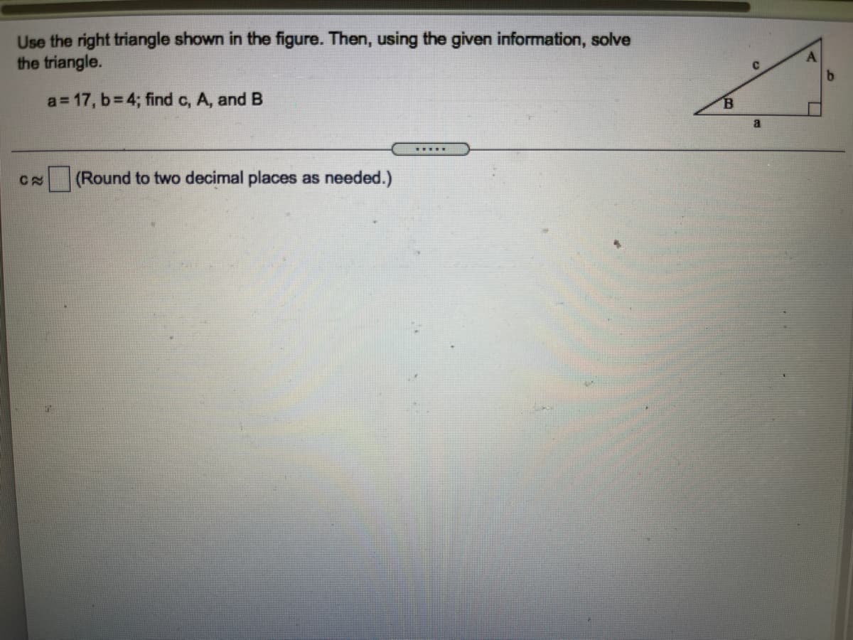 Use the right triangle shown in the figure. Then, using the given information, solve
the triangle.
a= 17, b= 4; find c, A, and B
(Round to two decimal places as needed.)
