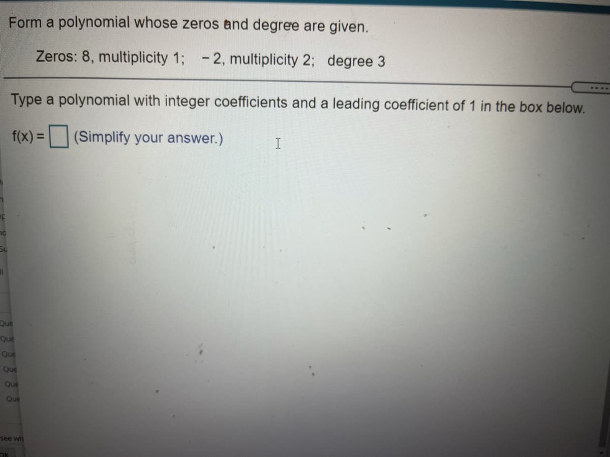 Form a polynomial whose zeros and degree are given.
Zeros: 8, multiplicity 1; -2, multiplicity 2; degree
Type a polynomial with integer coefficients and a leading coefficient of 1 in the box below.
f(x) =
(Simplify your answer.)
I
Su
Que
Que
Que
Que
Que
Que
see wh
OK
