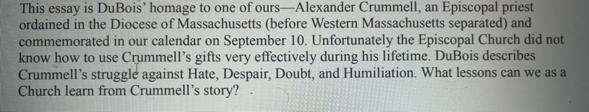 This essay is DuBois' homage to one of ours-Alexander Crummell, an Episcopal priest
ordained in the Diocese of Massachusetts (before Western Massachusetts separated) and
commemorated in our calendar on September 10. Unfortunately the Episcopal Church did not
know how to use Crummell's gifts very effectively during his lifetime. DuBois describes
Crummell's struggle against Hate, Despair, Doubt, and Humiliation. What lessons can we as a
Church learn from Crummell's story?
