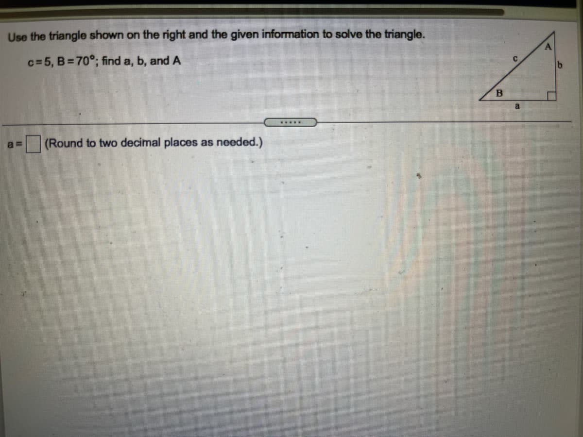 Use the triangle shown on the right and the given information to solve the triangle.
c=5, B= 70°; find a, b, and A
(Round to two decimal places as needed.)
a =
