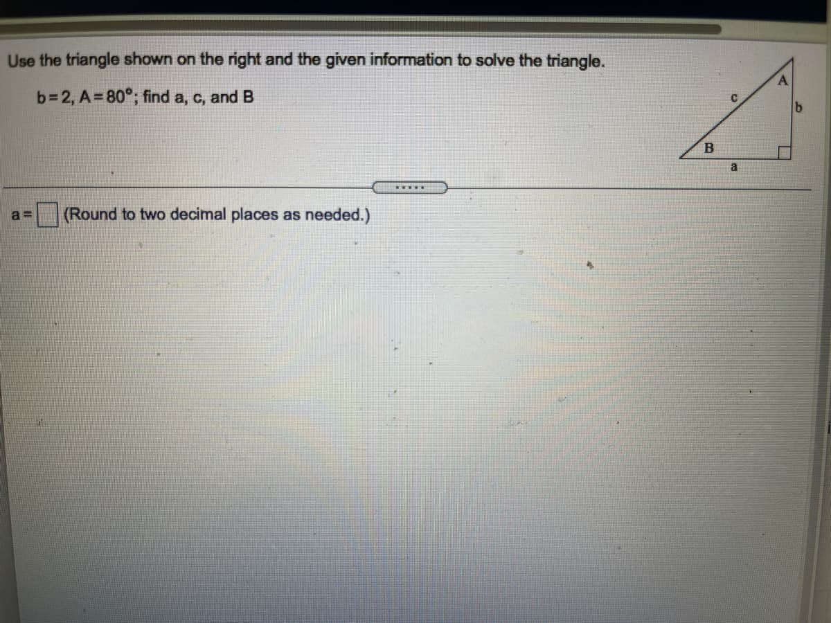 Use the triangle shown on the right and the given information to solve the triangle.
b=2, A=80°; find a, c, and B
a
(Round to two decimal places as needed.)
a =
